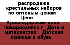 распродажа крестильных наборов по оптовым ценам › Цена ­ 350 - Краснодарский край, Новороссийск г. Дети и материнство » Детская одежда и обувь   